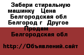  Забери стиральную машинку › Цена ­ 600 - Белгородская обл., Белгород г. Другое » Продам   . Белгородская обл.